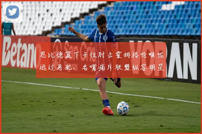 恩比德篮下卡位肘击霍姆格伦喉咙逃过恶犯，名嘴痛斥联盟纵容明星特权