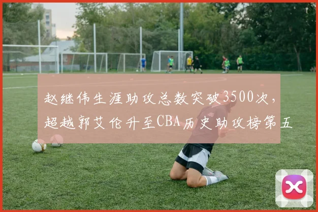 赵继伟生涯助攻总数突破3500次，超越郭艾伦升至CBA历史助攻榜第五位
