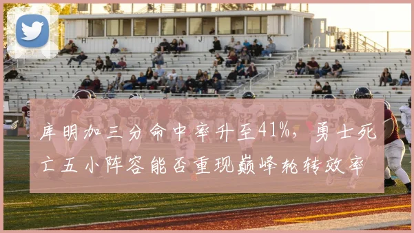 库明加三分命中率升至41%，勇士死亡五小阵容能否重现巅峰轮转效率？