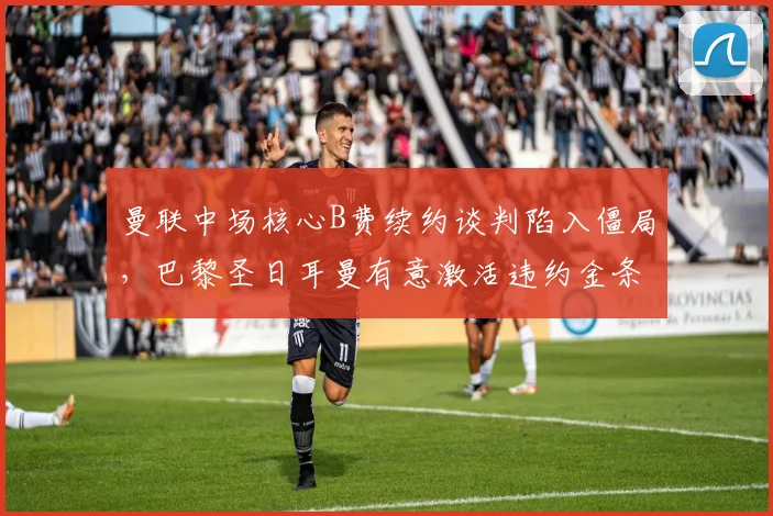 曼联中场核心B费续约谈判陷入僵局,巴黎圣日耳曼有意激活违约金条款