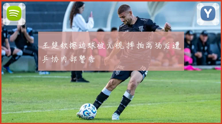 王楚钦擦边球被无视 摔拍离场后遭乒协内部警告