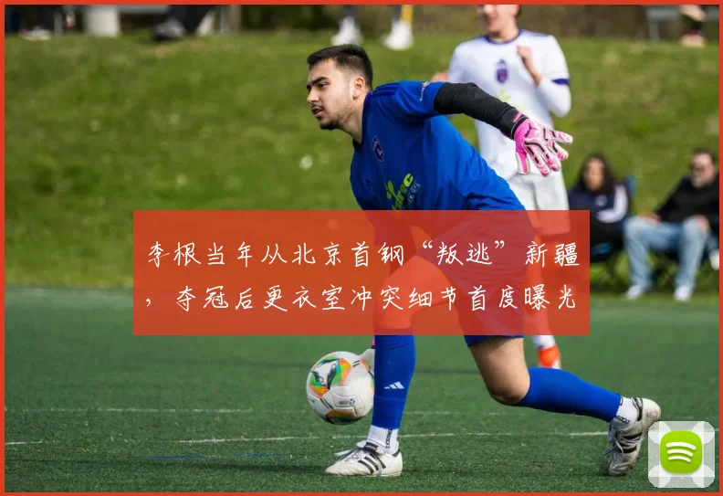 李根当年从北京首钢“叛逃”新疆，夺冠后更衣室冲突细节首度曝光